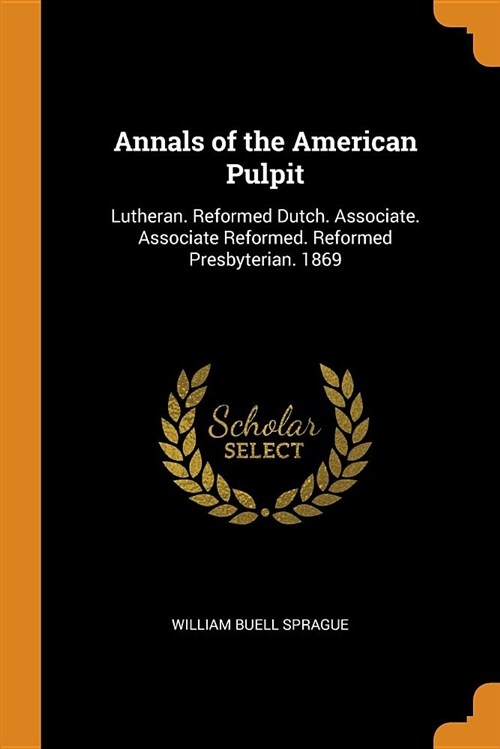 Annals of the American Pulpit: Lutheran. Reformed Dutch. Associate. Associate Reformed. Reformed Presbyterian. 1869 (Paperback)