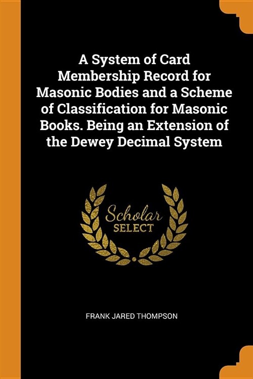 A System of Card Membership Record for Masonic Bodies and a Scheme of Classification for Masonic Books. Being an Extension of the Dewey Decimal System (Paperback)