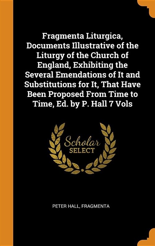 Fragmenta Liturgica, Documents Illustrative of the Liturgy of the Church of England, Exhibiting the Several Emendations of It and Substitutions for It (Hardcover)