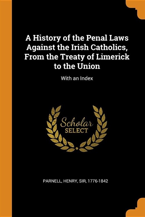 A History of the Penal Laws Against the Irish Catholics, from the Treaty of Limerick to the Union: With an Index (Paperback)