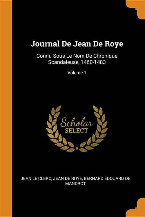 Journal de Jean de Roye: Connu Sous Le Nom de Chronique Scandaleuse, 1460-1483; Volume 1 (Paperback)