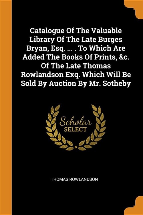 Catalogue of the Valuable Library of the Late Burges Bryan, Esq. ... . to Which Are Added the Books of Prints, &c. of the Late Thomas Rowlandson Exq. (Paperback)