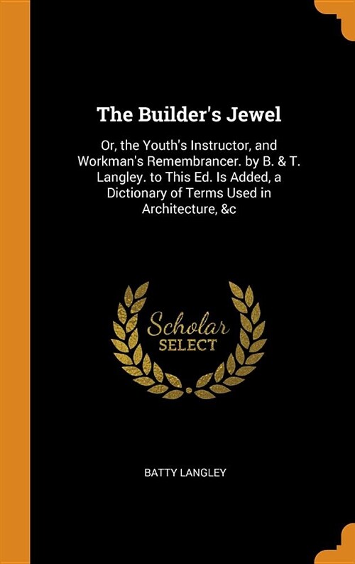 The Builders Jewel: Or, the Youths Instructor, and Workmans Remembrancer. by B. & T. Langley. to This Ed. Is Added, a Dictionary of Term (Hardcover)
