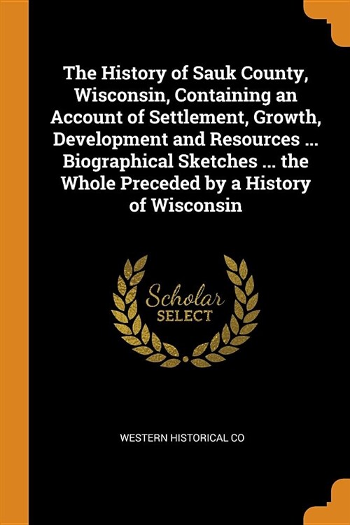 The History of Sauk County, Wisconsin, Containing an Account of Settlement, Growth, Development and Resources ... Biographical Sketches ... the Whole (Paperback)