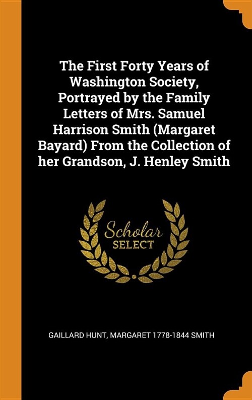 The First Forty Years of Washington Society, Portrayed by the Family Letters of Mrs. Samuel Harrison Smith (Margaret Bayard) from the Collection of He (Hardcover)