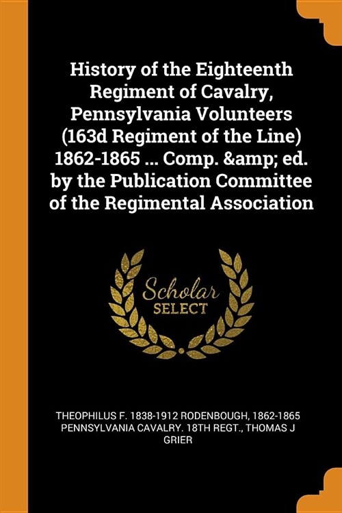 History of the Eighteenth Regiment of Cavalry, Pennsylvania Volunteers (163d Regiment of the Line) 1862-1865 ... Comp. & Ed. by the Publication Commit (Paperback)