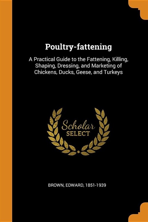 Poultry-Fattening: A Practical Guide to the Fattening, Killing, Shaping, Dressing, and Marketing of Chickens, Ducks, Geese, and Turkeys (Paperback)