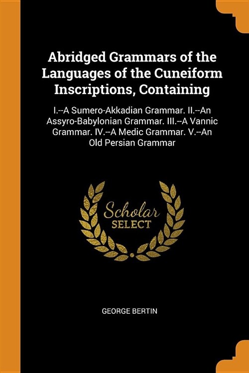 Abridged Grammars of the Languages of the Cuneiform Inscriptions, Containing: I.--A Sumero-Akkadian Grammar. II.--An Assyro-Babylonian Grammar. III.-- (Paperback)