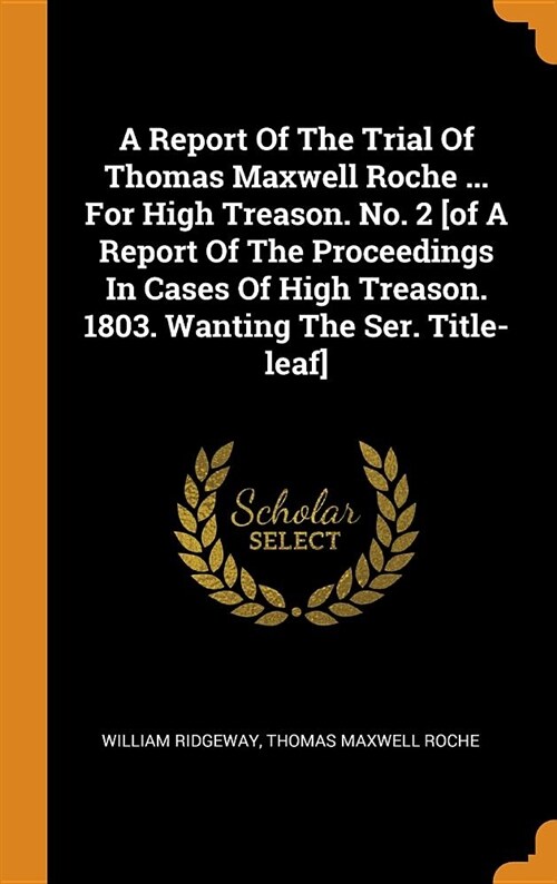 A Report of the Trial of Thomas Maxwell Roche ... for High Treason. No. 2 [of a Report of the Proceedings in Cases of High Treason. 1803. Wanting the (Hardcover)