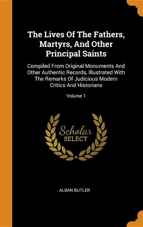 The Lives of the Fathers, Martyrs, and Other Principal Saints: Compiled from Original Monuments and Other Authentic Records, Illustrated with the Rema (Hardcover)
