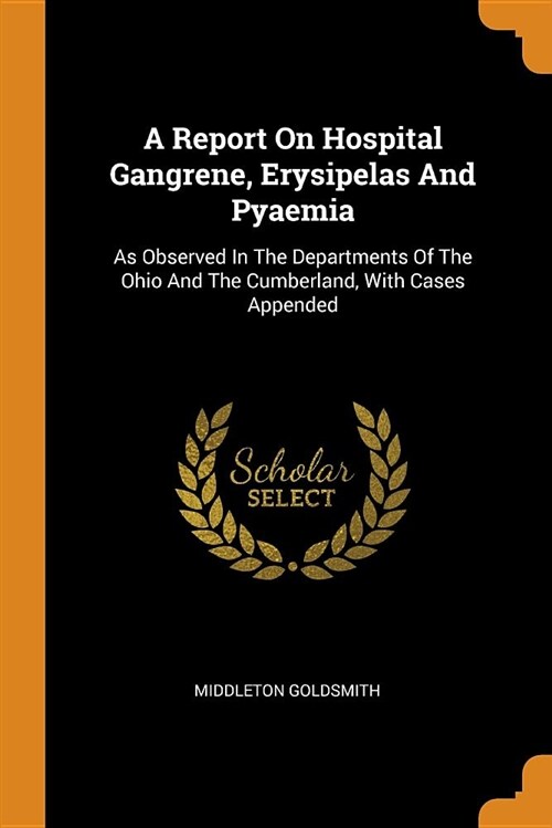 A Report on Hospital Gangrene, Erysipelas and Pyaemia: As Observed in the Departments of the Ohio and the Cumberland, with Cases Appended (Paperback)