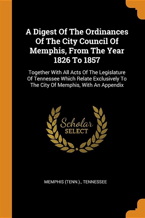 A Digest of the Ordinances of the City Council of Memphis, from the Year 1826 to 1857: Together with All Acts of the Legislature of Tennessee Which Re (Paperback)