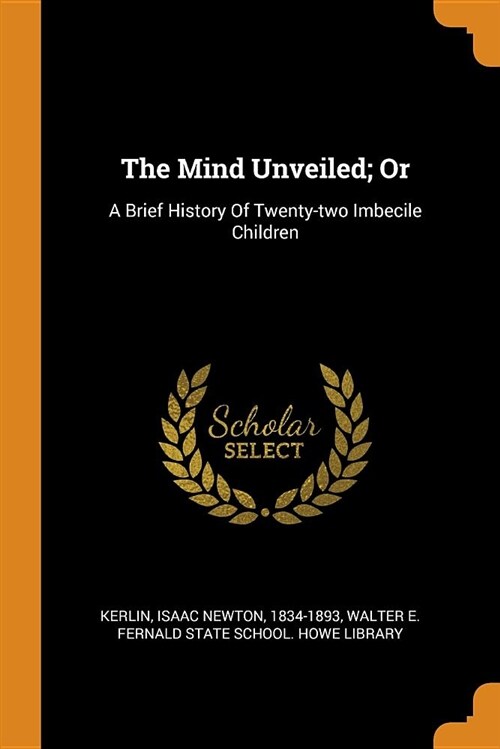 The Mind Unveiled; Or: A Brief History of Twenty-Two Imbecile Children ...
