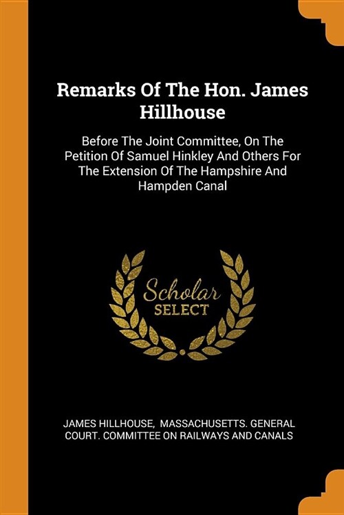 Remarks of the Hon. James Hillhouse: Before the Joint Committee, on the Petition of Samuel Hinkley and Others for the Extension of the Hampshire and H (Paperback)