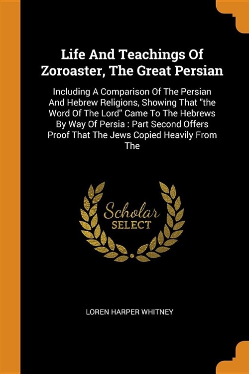 Life and Teachings of Zoroaster, the Great Persian: Including a Comparison of the Persian and Hebrew Religions, Showing That the Word of the Lord Came (Paperback)