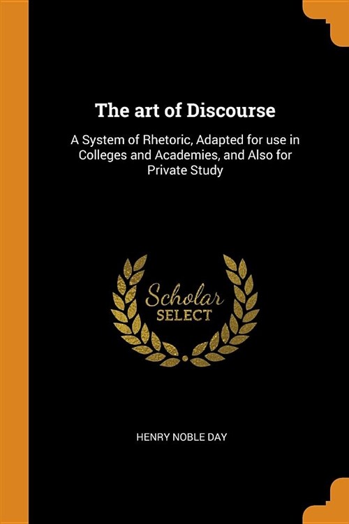 The Art of Discourse: A System of Rhetoric, Adapted for Use in Colleges and Academies, and Also for Private Study (Paperback)