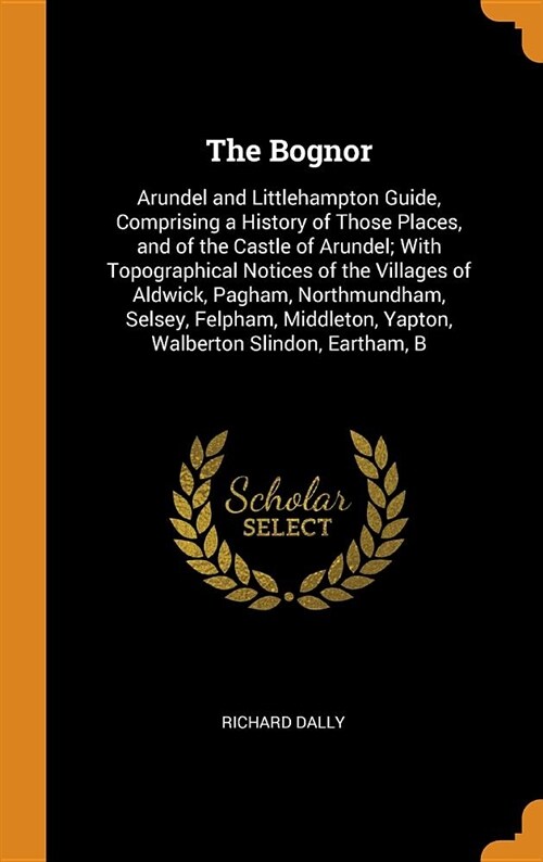 The Bognor: Arundel and Littlehampton Guide, Comprising a History of Those Places, and of the Castle of Arundel; With Topographica (Hardcover)