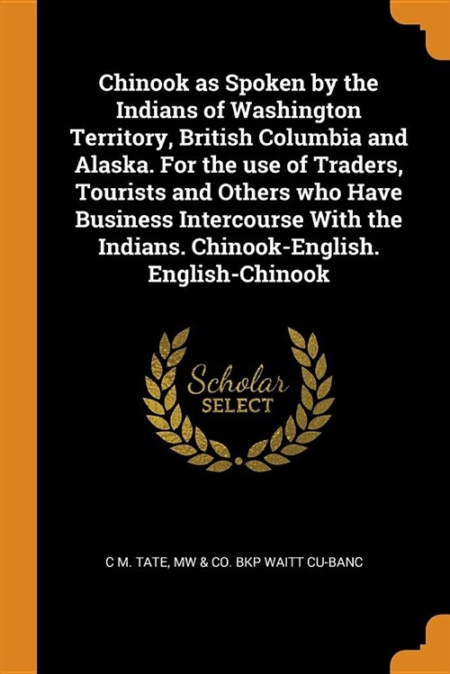 Chinook as Spoken by the Indians of Washington Territory, British Columbia and Alaska. for the Use of Traders, Tourists and Others Who Have Business I (Paperback)