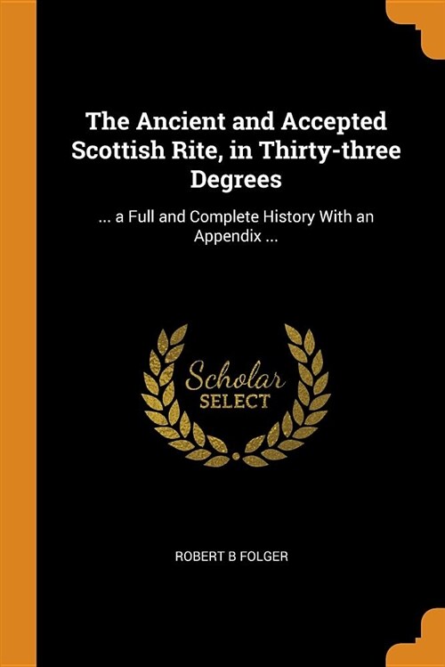 The Ancient and Accepted Scottish Rite, in Thirty-Three Degrees: ... a Full and Complete History with an Appendix ... (Paperback)