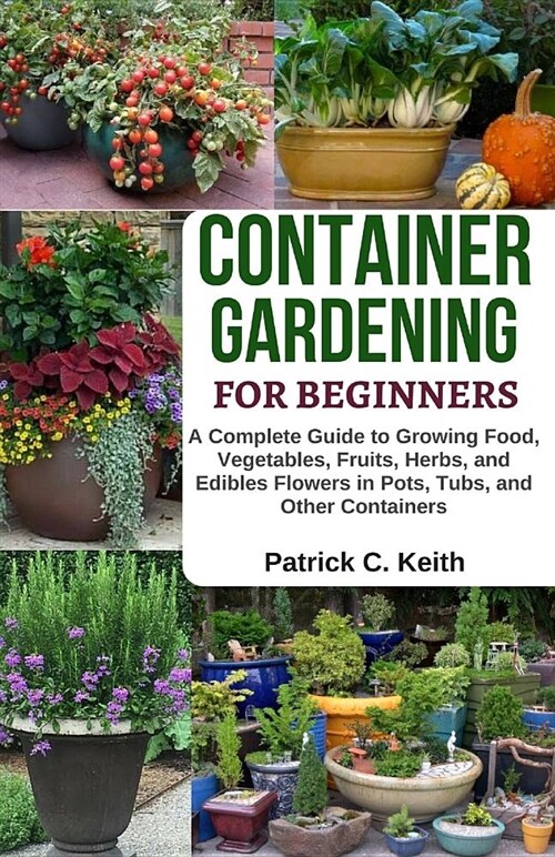 Container Gardening for Beginners: A Complete Guide to Growing Food, Vegetables, Fruits, Herbs, and Edibles Flowers in Pots, Tubs, and Other Container (Paperback)