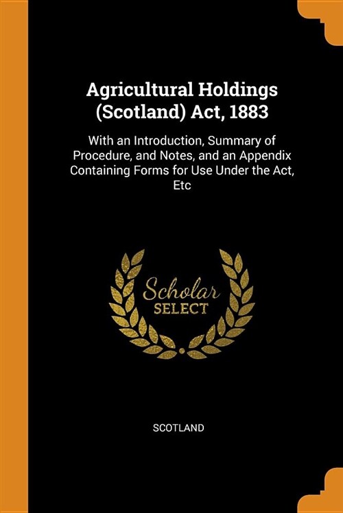 Agricultural Holdings (Scotland) Act, 1883: With an Introduction, Summary of Procedure, and Notes, and an Appendix Containing Forms for Use Under the (Paperback)