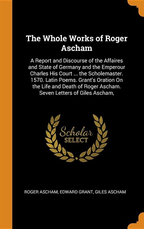 The Whole Works of Roger Ascham: A Report and Discourse of the Affaires and State of Germany and the Emperour Charles His Court ... the Scholemaster. (Hardcover)