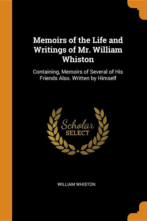 Memoirs of the Life and Writings of Mr. William Whiston: Containing, Memoirs of Several of His Friends Also. Written by Himself (Paperback)