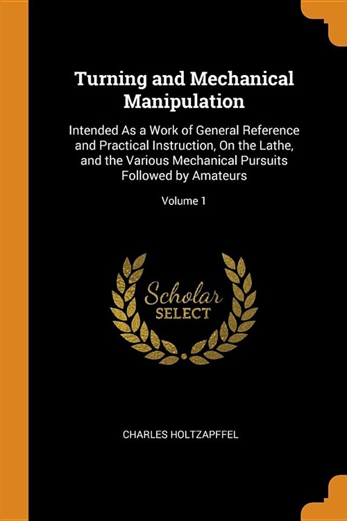 Turning and Mechanical Manipulation: Intended as a Work of General Reference and Practical Instruction, on the Lathe, and the Various Mechanical Pursu (Paperback)
