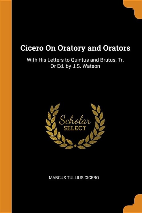 Cicero on Oratory and Orators: With His Letters to Quintus and Brutus, Tr. or Ed. by J.S. Watson (Paperback)