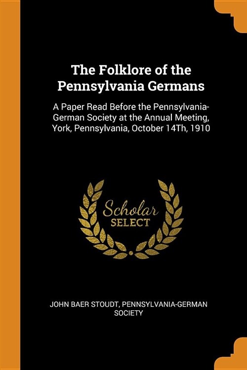 The Folklore of the Pennsylvania Germans: A Paper Read Before the Pennsylvania-German Society at the Annual Meeting, York, Pennsylvania, October 14th, (Paperback)