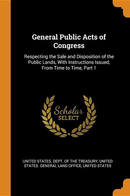 General Public Acts of Congress: Respecting the Sale and Disposition of the Public Lands, with Instructions Issued, from Time to Time, Part 1 (Paperback)