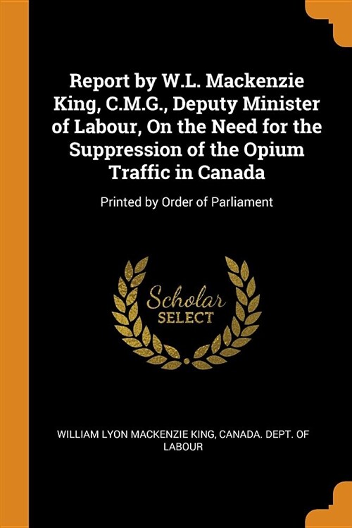 Report by W.L. MacKenzie King, C.M.G., Deputy Minister of Labour, on the Need for the Suppression of the Opium Traffic in Canada: Printed by Order of (Paperback)