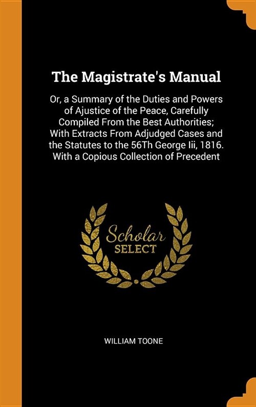 The Magistrates Manual: Or, a Summary of the Duties and Powers of Ajustice of the Peace, Carefully Compiled from the Best Authorities; With Ex (Hardcover)