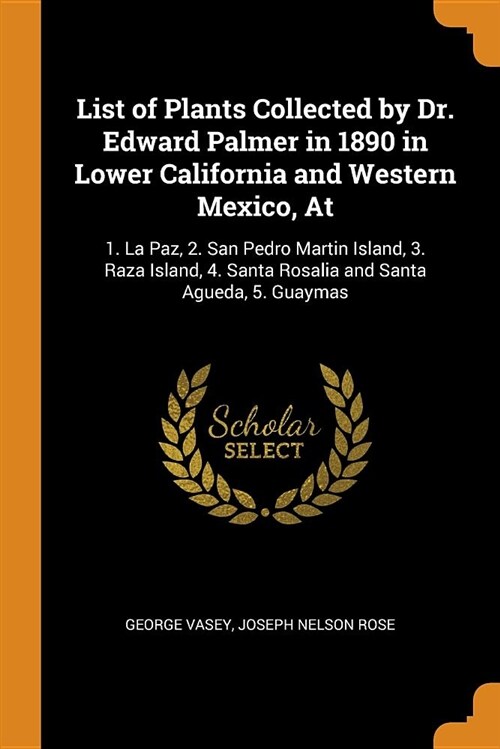 List of Plants Collected by Dr. Edward Palmer in 1890 in Lower California and Western Mexico, at: 1. La Paz, 2. San Pedro Martin Island, 3. Raza Islan (Paperback)