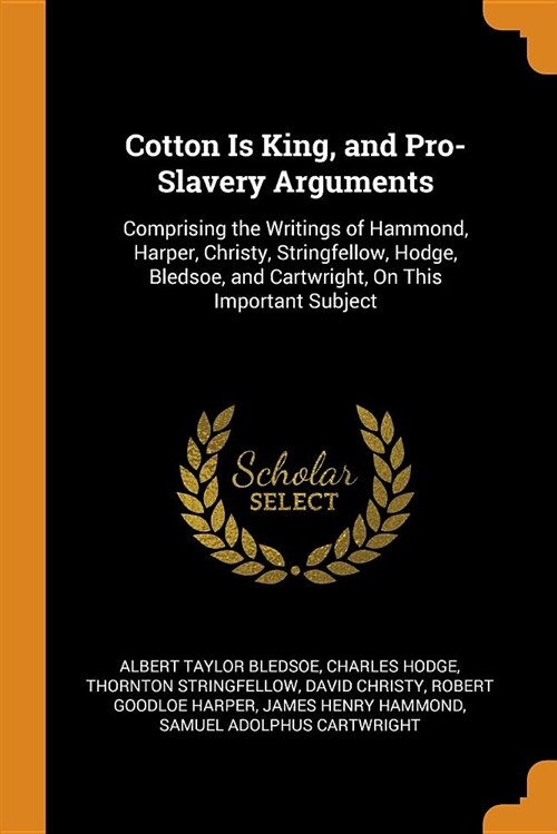 Cotton Is King, and Pro-Slavery Arguments: Comprising the Writings of Hammond, Harper, Christy, Stringfellow, Hodge, Bledsoe, and Cartwright, on This (Paperback)