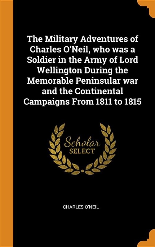 The Military Adventures of Charles ONeil, Who Was a Soldier in the Army of Lord Wellington During the Memorable Peninsular War and the Continental Ca (Hardcover)