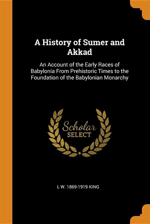 A History of Sumer and Akkad: An Account of the Early Races of Babylonia from Prehistoric Times to the Foundation of the Babylonian Monarchy (Paperback)