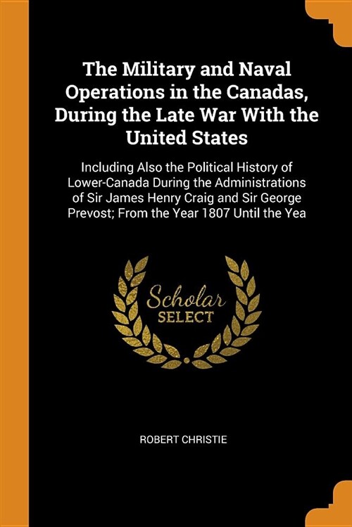 The Military and Naval Operations in the Canadas, During the Late War with the United States: Including Also the Political History of Lower-Canada Dur (Paperback)