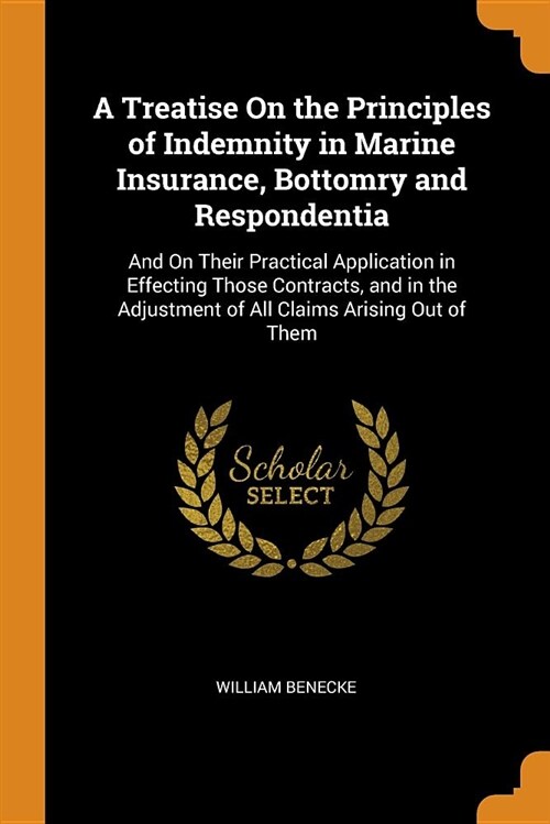 A Treatise on the Principles of Indemnity in Marine Insurance, Bottomry and Respondentia: And on Their Practical Application in Effecting Those Contra (Paperback)