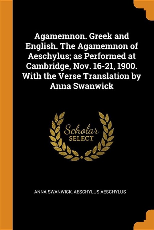 Agamemnon. Greek and English. the Agamemnon of Aeschylus; As Performed at Cambridge, Nov. 16-21, 1900. with the Verse Translation by Anna Swanwick (Paperback)