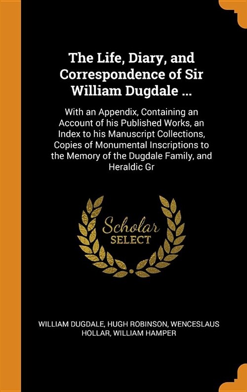 The Life, Diary, and Correspondence of Sir William Dugdale ...: With an Appendix, Containing an Account of His Published Works, an Index to His Manusc (Hardcover)