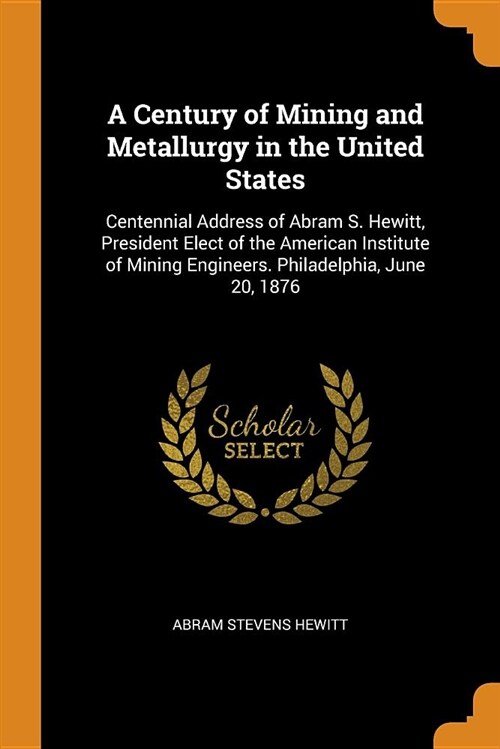 A Century of Mining and Metallurgy in the United States: Centennial Address of Abram S. Hewitt, President Elect of the American Institute of Mining En (Paperback)