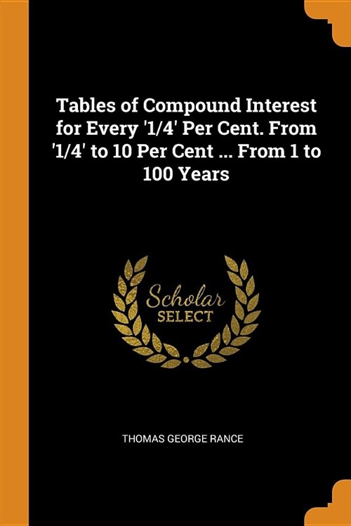 Tables of Compound Interest for Every 1/4 Per Cent. from 1/4 to 10 Per Cent ... from 1 to 100 Years (Paperback)