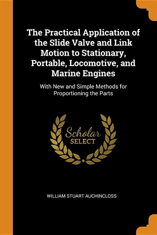 The Practical Application of the Slide Valve and Link Motion to Stationary, Portable, Locomotive, and Marine Engines: With New and Simple Methods for (Paperback)