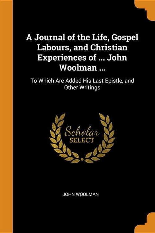 A Journal of the Life, Gospel Labours, and Christian Experiences of ... John Woolman ...: To Which Are Added His Last Epistle, and Other Writings (Paperback)