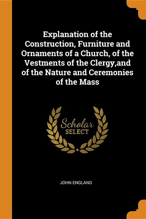 Explanation of the Construction, Furniture and Ornaments of a Church, of the Vestments of the Clergy, and of the Nature and Ceremonies of the Mass (Paperback)