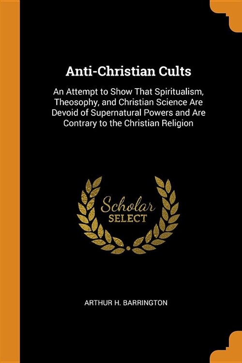 Anti-Christian Cults: An Attempt to Show That Spiritualism, Theosophy, and Christian Science Are Devoid of Supernatural Powers and Are Contr (Paperback)