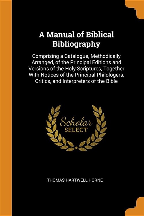 A Manual of Biblical Bibliography: Comprising a Catalogue, Methodically Arranged, of the Principal Editions and Versions of the Holy Scriptures, Toget (Paperback)