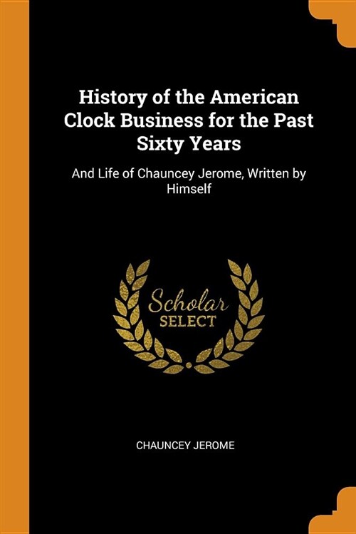 History of the American Clock Business for the Past Sixty Years: And Life of Chauncey Jerome, Written by Himself (Paperback)