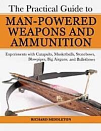 The Practical Guide to Man-Powered Weapons and Ammunition: Experiments with Catapults, Musketballs, Stonebows, Blowpipes, Big Airguns, and Bullet Bows (Paperback)